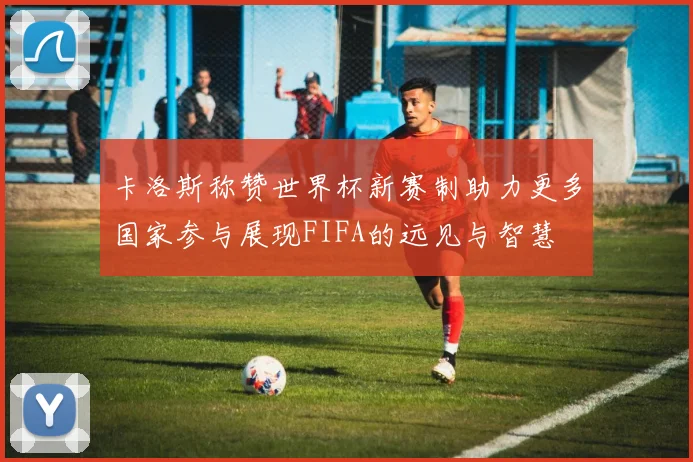 卡洛斯称赞世界杯新赛制助力更多国家参与展现FIFA的远见与智慧