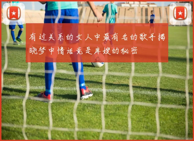 有过关系的女人中最有名的歌手揭晓梦中情话竟是库嫂的秘密