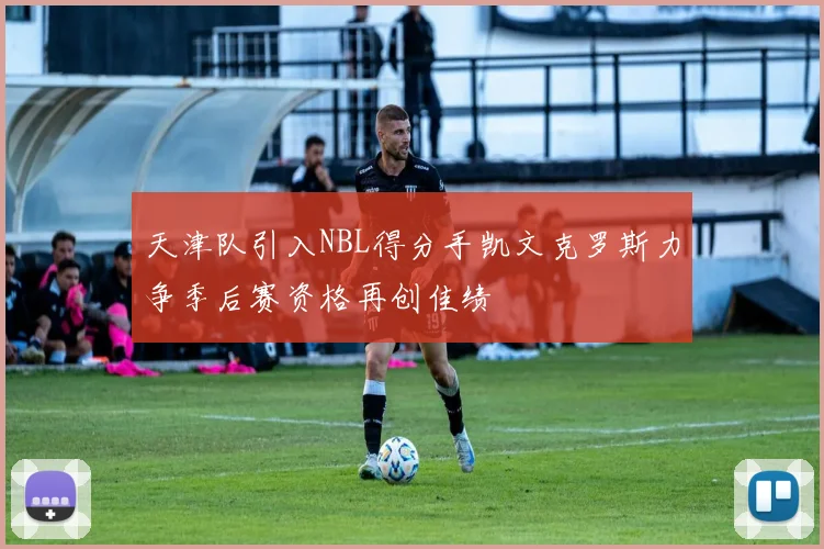 天津队引入NBL得分手凯文克罗斯力争季后赛资格再创佳绩