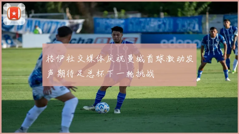 格伊社交媒体庆祝曼城首球激动发声期待足总杯下一轮挑战