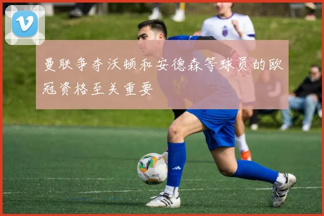 曼联争夺沃顿和安德森等球员的欧冠资格至关重要