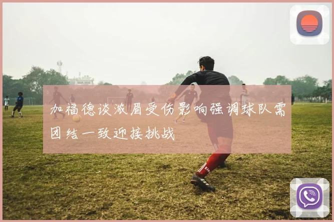 加福德谈浓眉受伤影响强调球队需团结一致迎接挑战