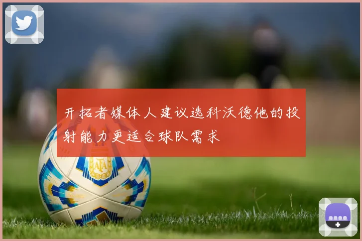 开拓者媒体人建议选科沃德他的投射能力更适合球队需求