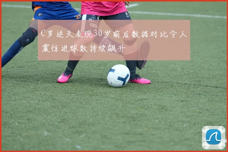 C罗逆天表现30岁前后数据对比令人震惊进球数持续飙升