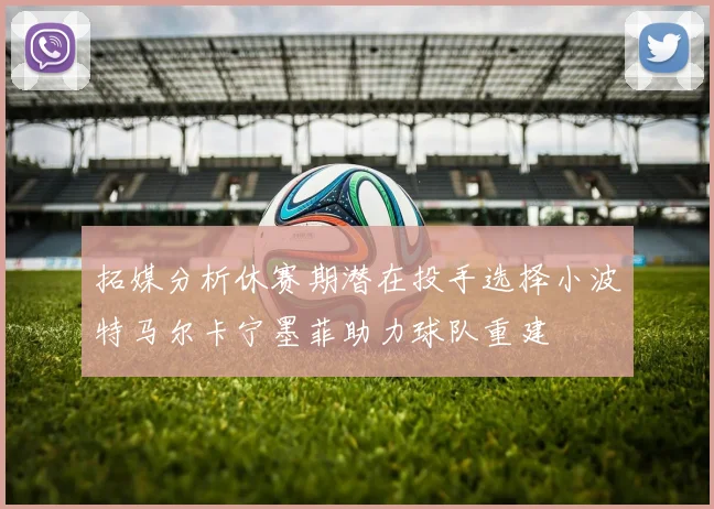拓媒分析休赛期潜在投手选择小波特马尔卡宁墨菲助力球队重建