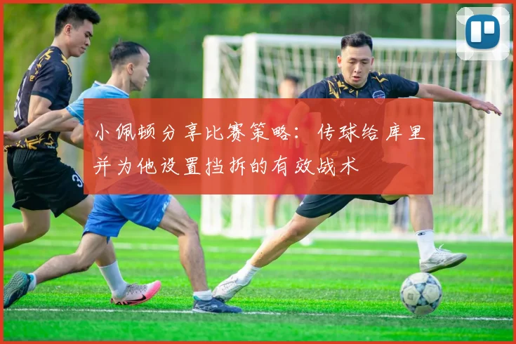 小佩顿分享比赛策略：传球给库里并为他设置挡拆的有效战术