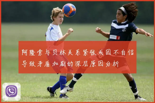 阿隆索与贝林关系紧张或因不自信导致矛盾加剧的深层原因分析