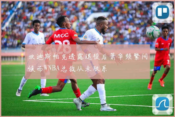 坎迪斯帕克透露退役后萧华频繁问候而WNBA总裁从未联系