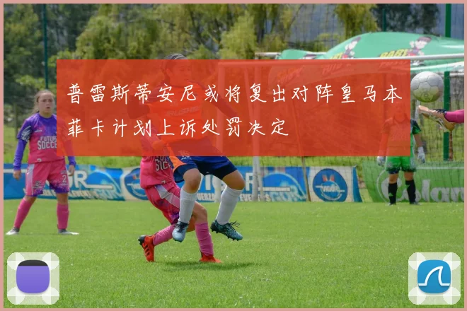 普雷斯蒂安尼或将复出对阵皇马本菲卡计划上诉处罚决定