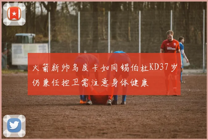 火箭新帅乌度卡如同锡伯杜KD37岁仍兼任控卫需注意身体健康