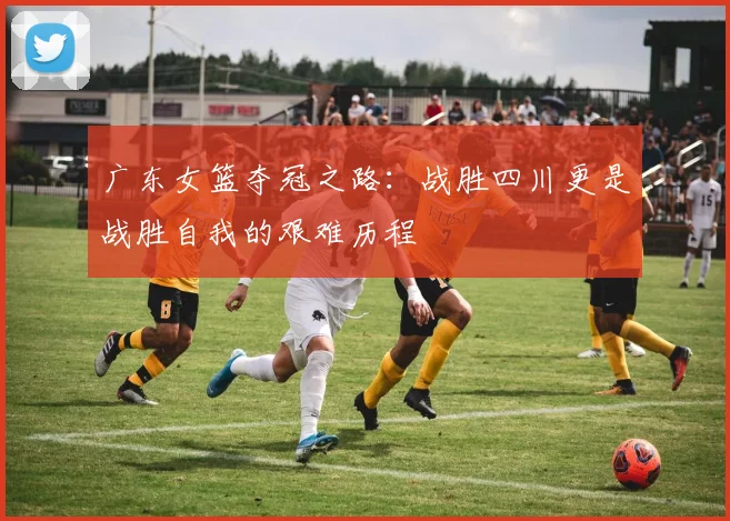 广东女篮夺冠之路：战胜四川更是战胜自我的艰难历程