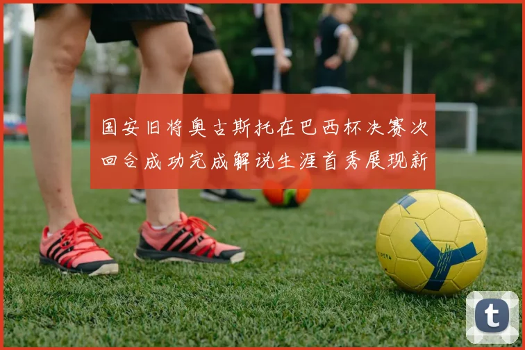 国安旧将奥古斯托在巴西杯决赛次回合成功完成解说生涯首秀展现新风采
