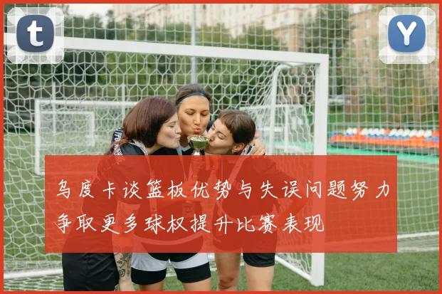 乌度卡谈篮板优势与失误问题努力争取更多球权提升比赛表现