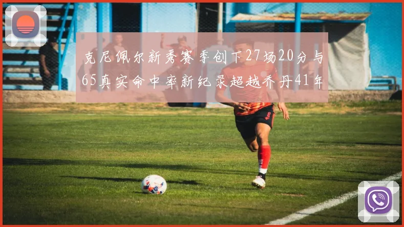 克尼佩尔新秀赛季创下27场20分与65真实命中率新纪录超越乔丹41年历史