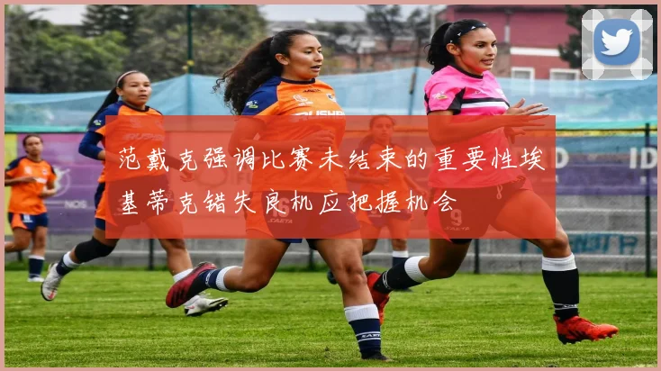 范戴克强调比赛未结束的重要性埃基蒂克错失良机应把握机会