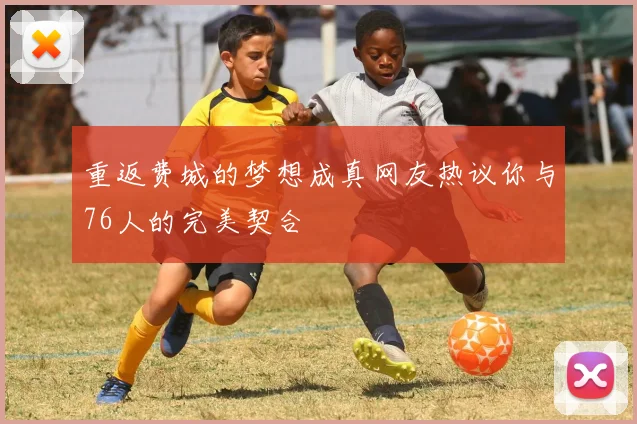 重返费城的梦想成真网友热议你与76人的完美契合