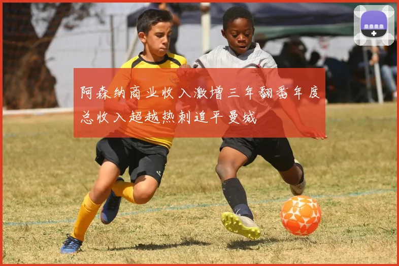阿森纳商业收入激增三年翻番年度总收入超越热刺追平曼城