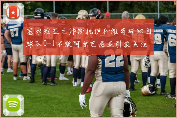 塞尔维亚主帅斯托伊科维奇辞职因球队0-1不敌阿尔巴尼亚引发关注