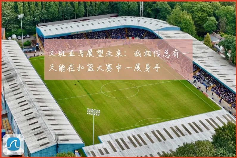 文班亚马展望未来：我相信总有一天能在扣篮大赛中一展身手