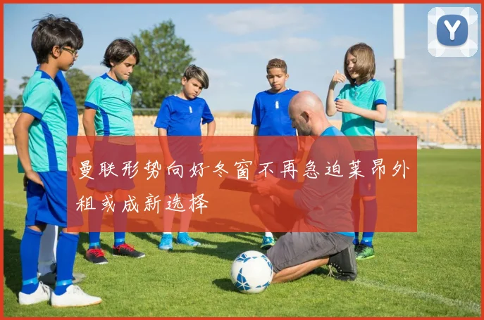 曼联形势向好冬窗不再急迫莱昂外租或成新选择