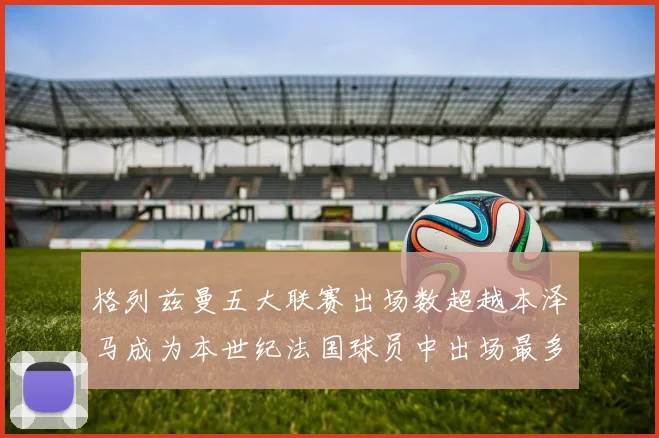 格列兹曼五大联赛出场数超越本泽马成为本世纪法国球员中出场最多者