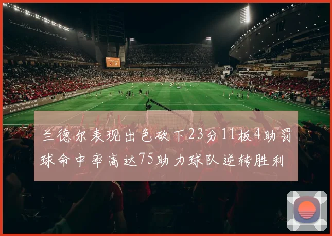 兰德尔表现出色砍下23分11板4助罚球命中率高达75助力球队逆转胜利