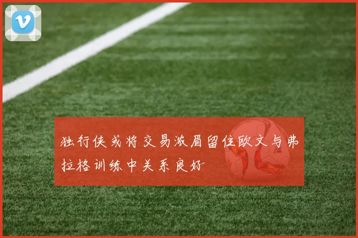 独行侠或将交易浓眉留住欧文与弗拉格训练中关系良好