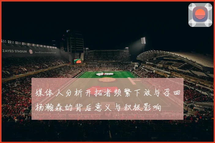 媒体人分析开拓者频繁下放与召回杨瀚森的背后意义与积极影响