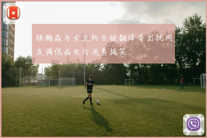 杨瀚森与女友约会被翻译哥打扰网友调侃成电灯泡真搞笑