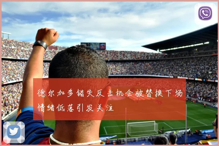 德尔加多错失反击机会被替换下场情绪低落引发关注