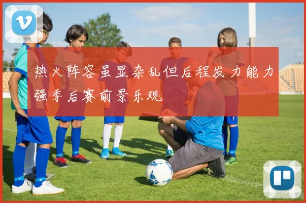 热火阵容虽显杂乱但后程发力能力强季后赛前景乐观