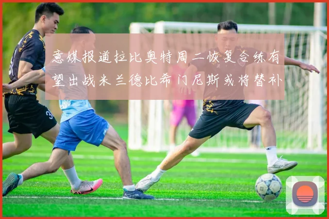 意媒报道拉比奥特周二恢复合练有望出战米兰德比希门尼斯或将替补待命