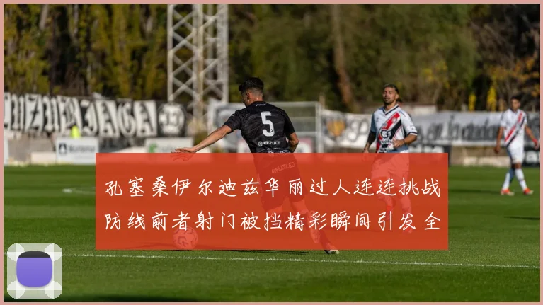 孔塞桑伊尔迪兹华丽过人连连挑战防线前者射门被挡精彩瞬间引发全场欢呼